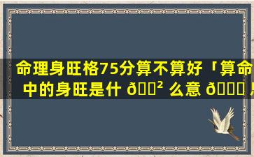 命理身旺格75分算不算好「算命中的身旺是什 🌲 么意 🐝 思」